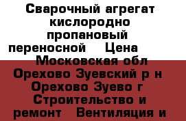 Сварочный агрегат кислородно-пропановый (переносной) › Цена ­ 8 000 - Московская обл., Орехово-Зуевский р-н, Орехово-Зуево г. Строительство и ремонт » Вентиляция и кондиционирование   . Московская обл.